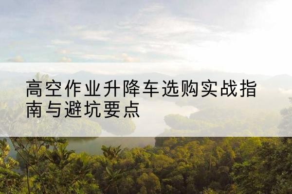 宣州升降车怎么选-高空作业升降车选购实战指南与避坑要点