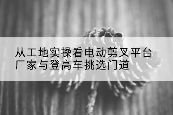 宣州电动剪叉升降平台厂家-从工地实操看电动剪叉平台厂家与登高车挑选门道