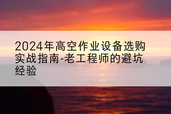 宣州高空作业升降机厂家推荐-2024年高空作业设备选购实战指南-老工程师的避坑经验