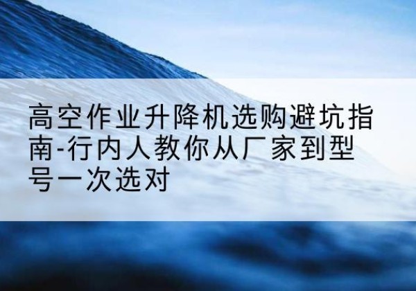 宣州升降平台厂家-高空作业升降机选购避坑指南-行内人教你从厂家到型号一次选对