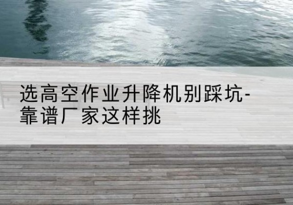 宣州剪叉式升降机厂家-选高空作业升降机别踩坑-靠谱厂家这样挑
