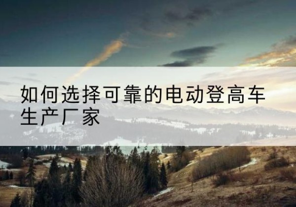 宣州电动登高车厂家-如何选择可靠的电动登高车生产厂家
