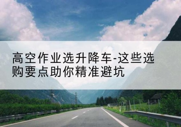 宣州升降车厂家-高空作业选升降车-这些选购要点助你*避坑