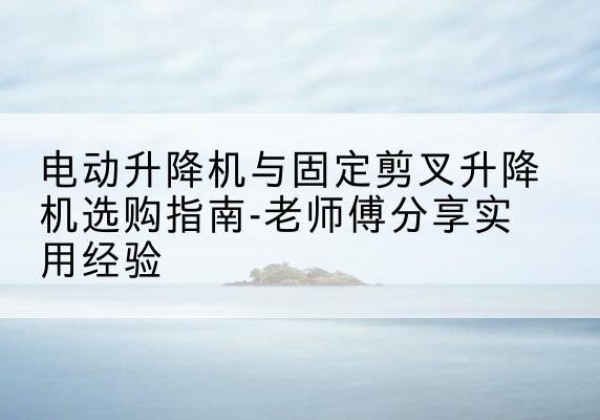 宣州电动升降机怎么选-电动升降机与固定剪叉升降机选购指南-老师傅分享实用经验