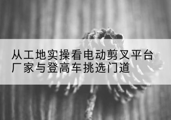宣州电动剪叉升降平台厂家-从工地实操看电动剪叉平台厂家与登高车挑选门道