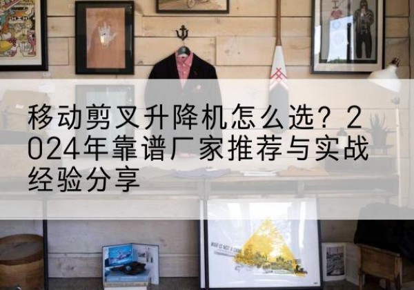 宣州升降平台厂家推荐-移动剪叉升降机怎么选？2024年靠谱厂家推荐与实战经验分享