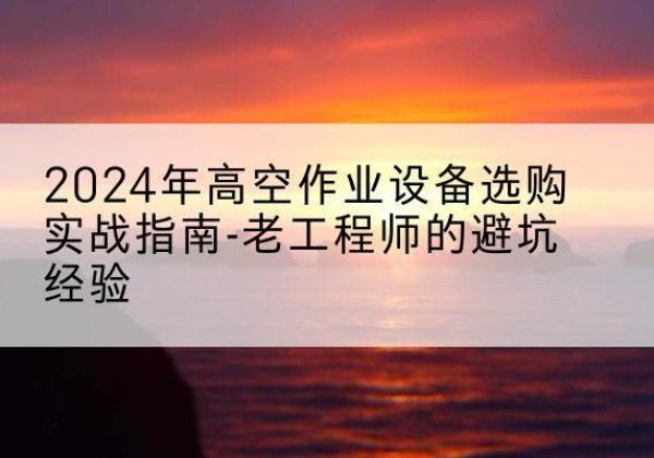 宣州高空作业升降机厂家推荐-2024年高空作业设备选购实战指南-老工程师的避坑经验